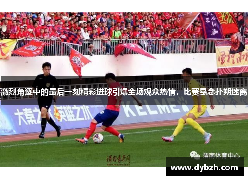 激烈角逐中的最后一刻精彩进球引爆全场观众热情，比赛悬念扑朔迷离
