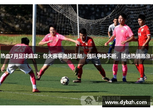 热血7月足球盛宴：各大赛事激战正酣，强队争锋不断，球迷热情高涨！