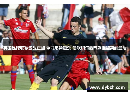 英国足球联赛激战正酣 争冠形势复杂 曼联切尔西热刺谁能笑到最后